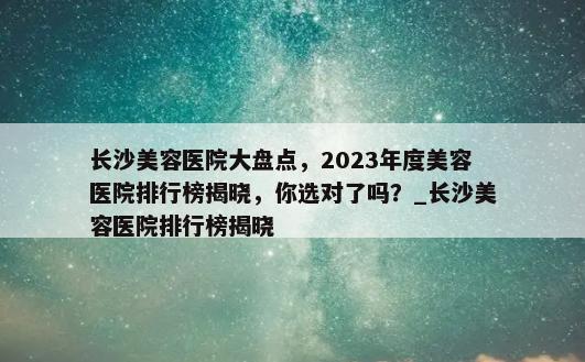 长沙美容医院大盘点，2023年度美容医院排行榜揭晓，你选对了吗？_长沙美容医院排行榜揭晓