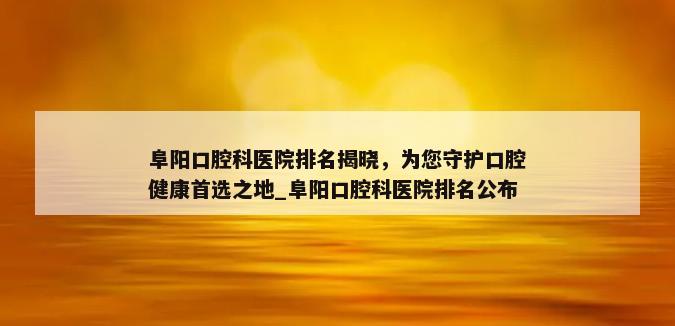 阜阳口腔科医院排名揭晓，为您守护口腔健康首选之地_阜阳口腔科医院排名公布