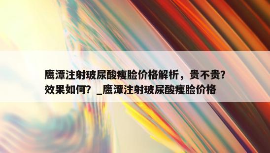 鹰潭注射玻尿酸瘦脸价格解析，贵不贵？效果如何？_鹰潭注射玻尿酸瘦脸价格