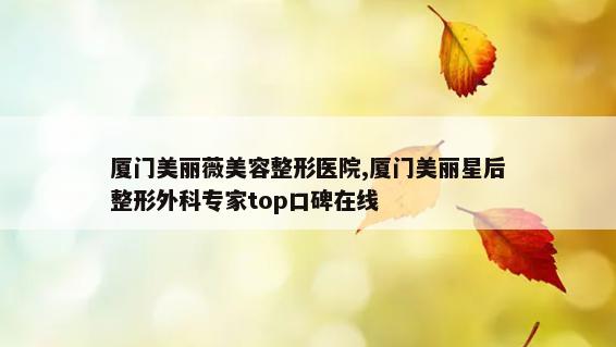 厦门美丽薇美容整形医院,厦门美丽星后整形外科专家top口碑在线