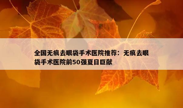 全国无痕去眼袋手术医院推荐：无痕去眼袋手术医院前50强夏日巨献