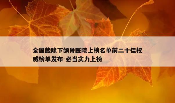 全国截除下颌骨医院上榜名单前二十佳权威榜单发布-必当实力上榜