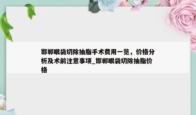 邯郸眼袋切除抽脂手术费用一览，价格分析及术前注意事项_邯郸眼袋切除抽脂价格