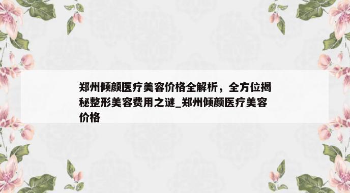 郑州倾颜医疗美容价格全解析，全方位揭秘整形美容费用之谜_郑州倾颜医疗美容价格