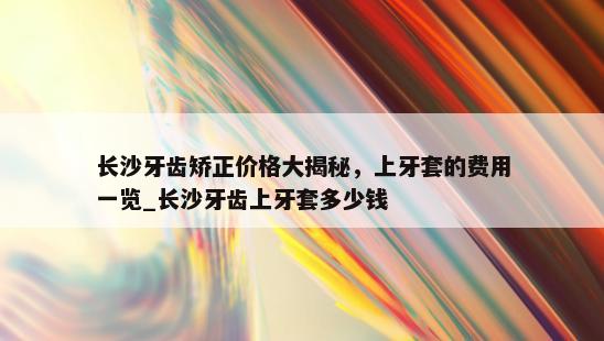 长沙牙齿矫正价格大揭秘，上牙套的费用一览_长沙牙齿上牙套多少钱