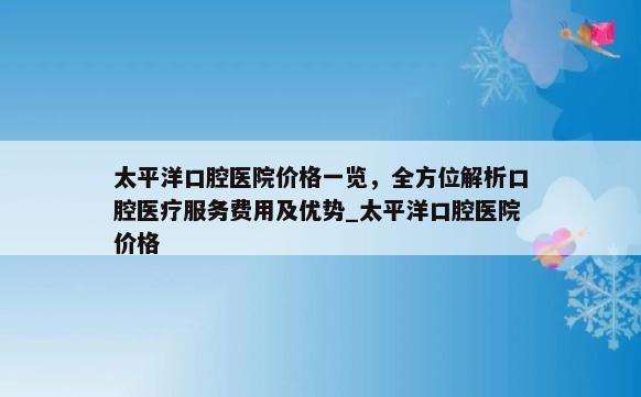 太平洋口腔医院价格一览，全方位解析口腔医疗服务费用及优势_太平洋口腔医院价格