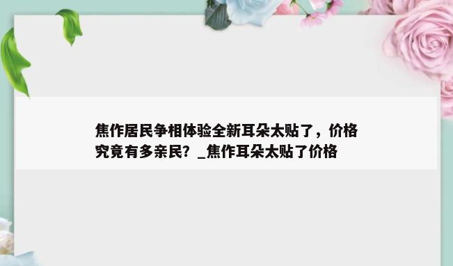 焦作居民争相体验全新耳朵太贴了，价格究竟有多亲民？_焦作耳朵太贴了价格