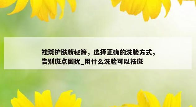 祛斑护肤新秘籍，选择正确的洗脸方式，告别斑点困扰_用什么洗脸可以祛斑