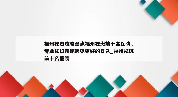 福州祛斑攻略盘点福州祛斑前十名医院，专业祛斑带你遇见更好的自己_福州祛斑前十名医院