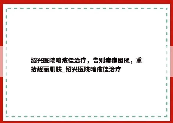 绍兴医院暗疮佳治疗，告别痘痘困扰，重拾靓丽肌肤_绍兴医院暗疮佳治疗