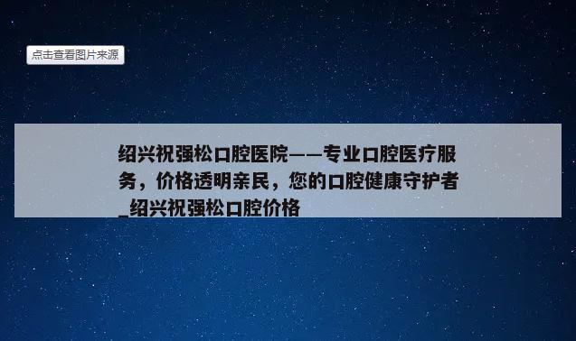 绍兴祝强松口腔医院——专业口腔医疗服务，价格透明亲民，您的口腔健康守护者_绍兴祝强松口腔价格