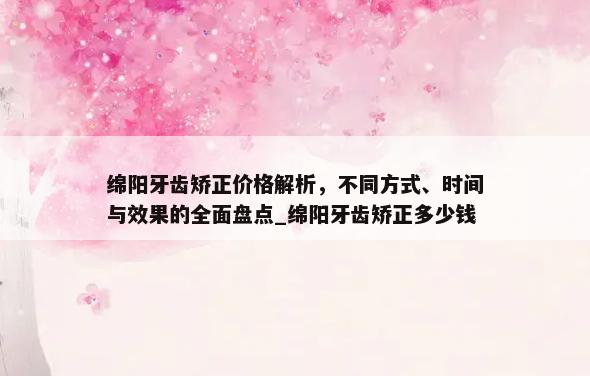 绵阳牙齿矫正价格解析，不同方式、时间与效果的全面盘点_绵阳牙齿矫正多少钱