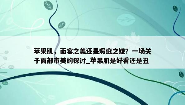 苹果肌，面容之美还是瑕疵之嫌？一场关于面部审美的探讨_苹果肌是好看还是丑