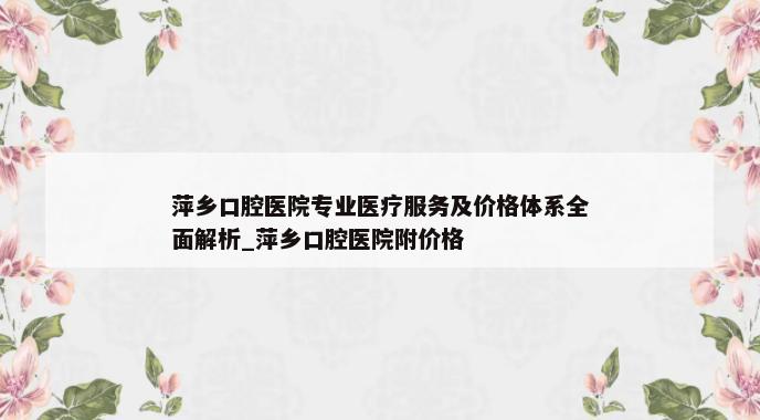 萍乡口腔医院专业医疗服务及价格体系全面解析_萍乡口腔医院附价格