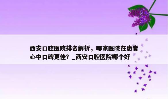 西安口腔医院排名解析，哪家医院在患者心中口碑更佳？_西安口腔医院哪个好