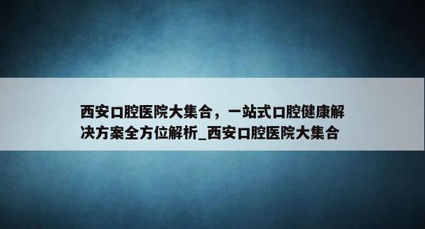 西安口腔医院大集合，一站式口腔健康解决方案全方位解析_西安口腔医院大集合