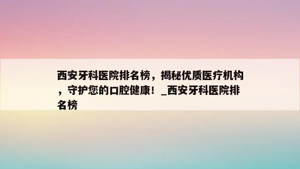 西安牙科医院排名榜，揭秘优质医疗机构，守护您的口腔健康！_西安牙科医院排名榜