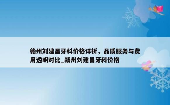 赣州刘建昌牙科价格详析，品质服务与费用透明对比_赣州刘建昌牙科价格