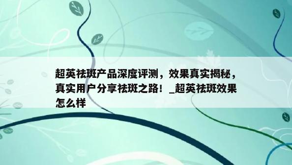 超英祛斑产品深度评测，效果真实揭秘，真实用户分享祛斑之路！_超英祛斑效果怎么样