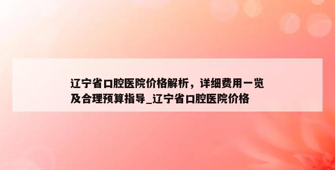 辽宁省口腔医院价格解析，详细费用一览及合理预算指导_辽宁省口腔医院价格