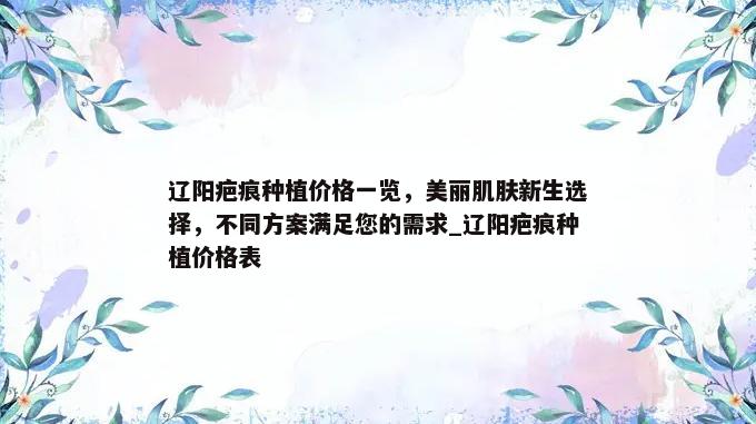 辽阳疤痕种植价格一览，美丽肌肤新生选择，不同方案满足您的需求_辽阳疤痕种植价格表