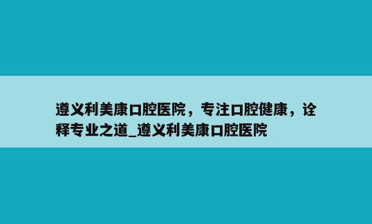 遵义利美康口腔医院，专注口腔健康，诠释专业之道_遵义利美康口腔医院