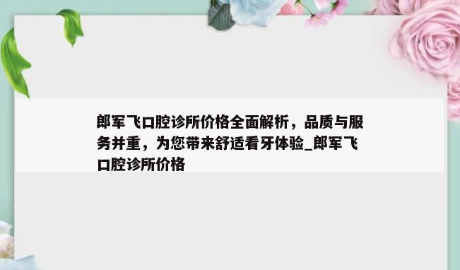 郎军飞口腔诊所价格全面解析，品质与服务并重，为您带来舒适看牙体验_郎军飞口腔诊所价格