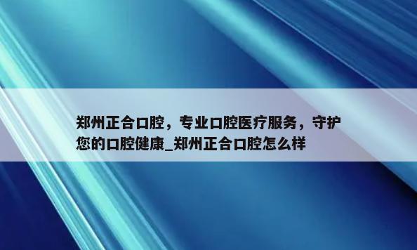 郑州正合口腔，专业口腔医疗服务，守护您的口腔健康_郑州正合口腔怎么样