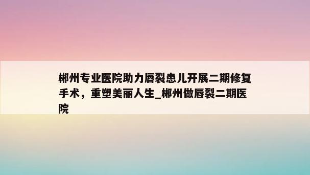 郴州专业医院助力唇裂患儿开展二期修复手术，重塑美丽人生_郴州做唇裂二期医院