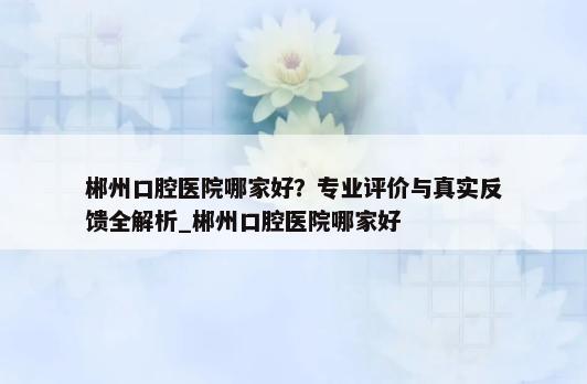 郴州口腔医院哪家好？专业评价与真实反馈全解析_郴州口腔医院哪家好