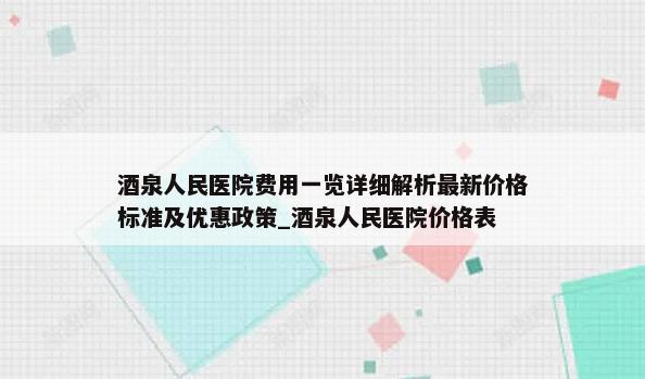 酒泉人民医院费用一览详细解析最新价格标准及优惠政策_酒泉人民医院价格表