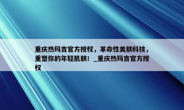 重庆热玛吉官方授权，革命性美肤科技，重塑你的年轻肌肤！_重庆热玛吉官方授权