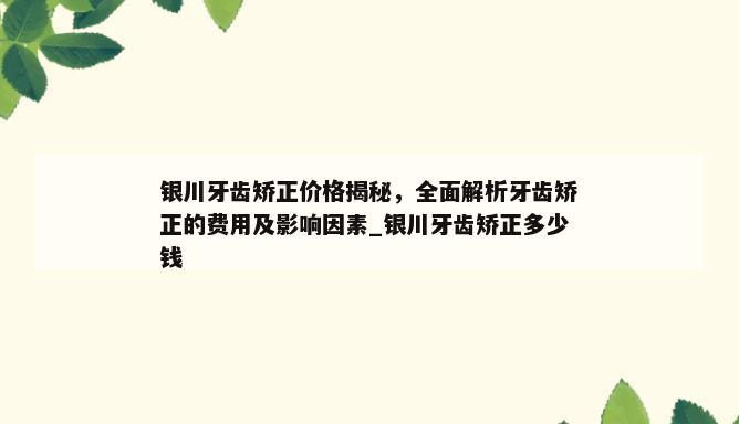 银川牙齿矫正价格揭秘，全面解析牙齿矫正的费用及影响因素_银川牙齿矫正多少钱