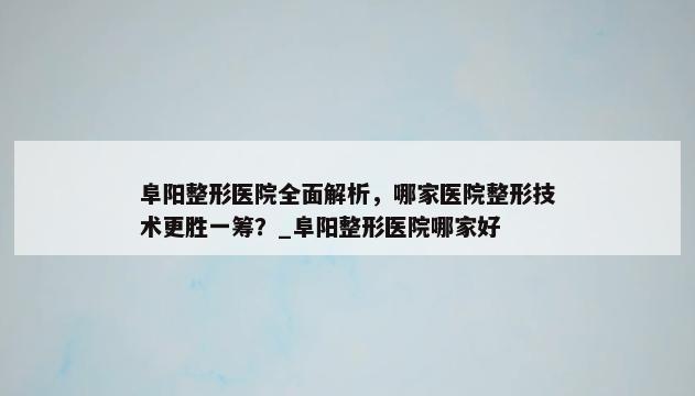 阜阳整形医院全面解析，哪家医院整形技术更胜一筹？_阜阳整形医院哪家好