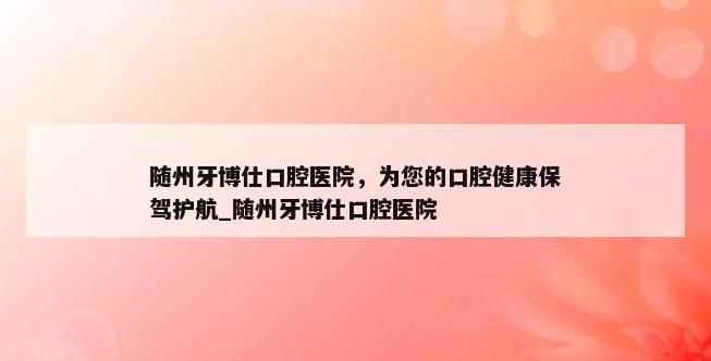 随州牙博仕口腔医院，为您的口腔健康保驾护航_随州牙博仕口腔医院