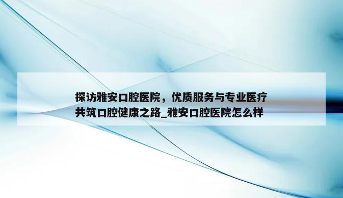 探访雅安口腔医院，优质服务与专业医疗共筑口腔健康之路_雅安口腔医院怎么样