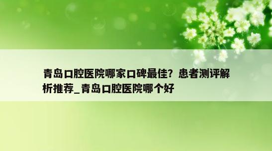 青岛口腔医院哪家口碑最佳？患者测评解析推荐_青岛口腔医院哪个好