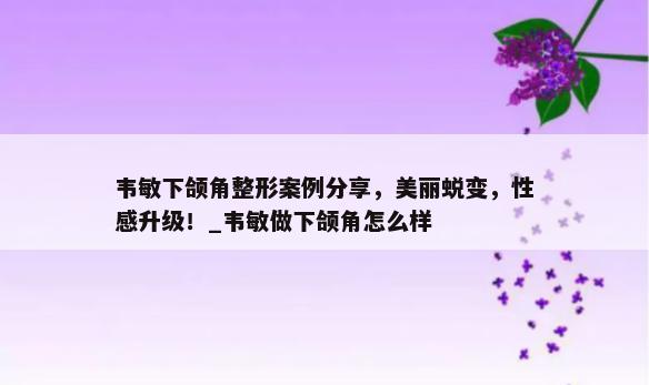 韦敏下颌角整形案例分享，美丽蜕变，性感升级！_韦敏做下颌角怎么样