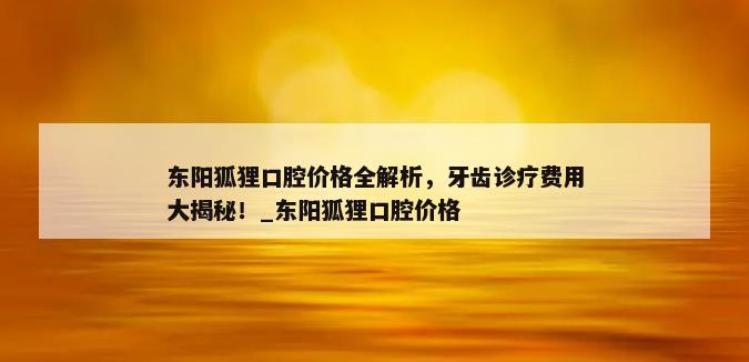 东阳狐狸口腔价格全解析，牙齿诊疗费用大揭秘！_东阳狐狸口腔价格