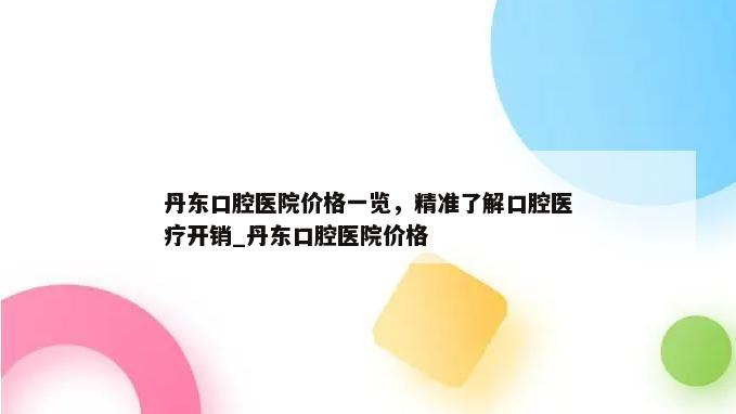 丹东口腔医院价格一览，精准了解口腔医疗开销_丹东口腔医院价格