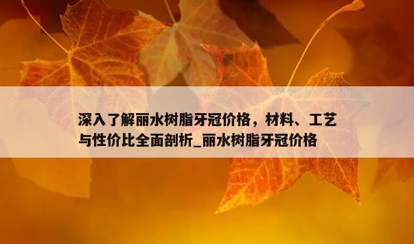 深入了解丽水树脂牙冠价格，材料、工艺与性价比全面剖析_丽水树脂牙冠价格