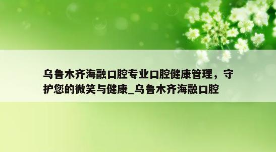 乌鲁木齐海融口腔专业口腔健康管理，守护您的微笑与健康_乌鲁木齐海融口腔