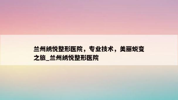 兰州绣悦整形医院，专业技术，美丽蜕变之旅_兰州绣悦整形医院