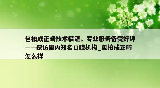 包柏成正畸技术精湛，专业服务备受好评——探访国内知名口腔机构_包柏成正畸怎么样