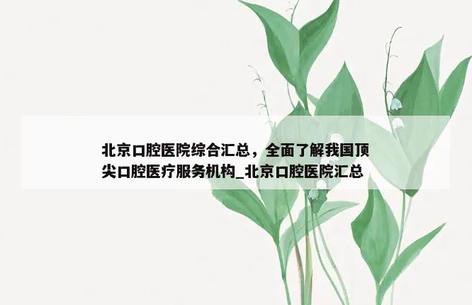 北京口腔医院综合汇总，全面了解我国顶尖口腔医疗服务机构_北京口腔医院汇总