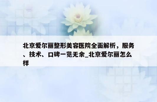 北京爱尔丽整形美容医院全面解析，服务、技术、口碑一览无余_北京爱尔丽怎么样