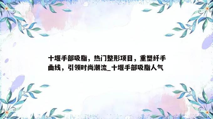 十堰手部吸脂，热门整形项目，重塑纤手曲线，引领时尚潮流_十堰手部吸脂人气