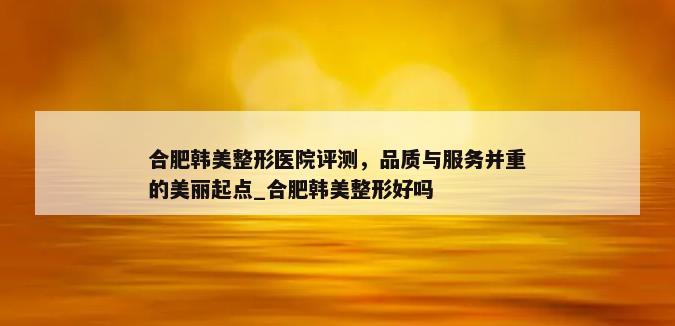 合肥韩美整形医院评测，品质与服务并重的美丽起点_合肥韩美整形好吗