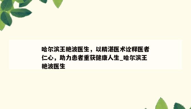 哈尔滨王艳波医生，以精湛医术诠释医者仁心，助力患者重获健康人生_哈尔滨王艳波医生