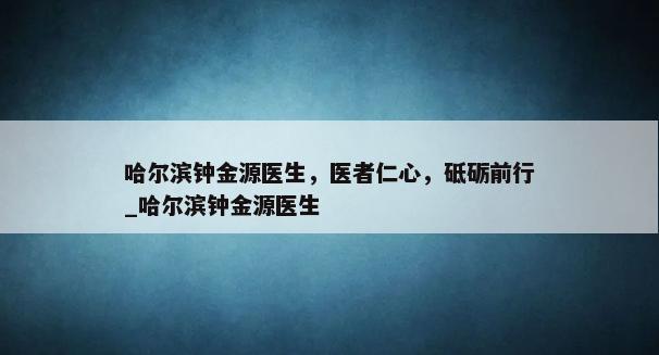 哈尔滨钟金源医生，医者仁心，砥砺前行_哈尔滨钟金源医生